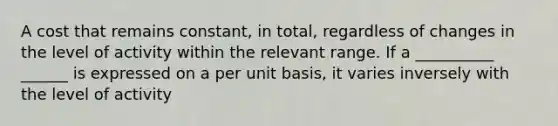 A cost that remains constant, in total, regardless of changes in the level of activity within the relevant range. If a __________ ______ is expressed on a per unit basis, it varies inversely with the level of activity