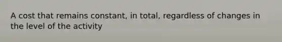 A cost that remains constant, in total, regardless of changes in the level of the activity