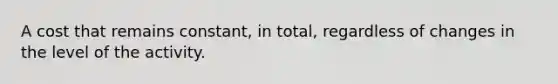 A cost that remains constant, in total, regardless of changes in the level of the activity.
