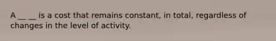 A __ __ is a cost that remains constant, in total, regardless of changes in the level of activity.