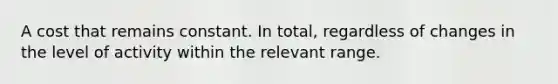 A cost that remains constant. In total, regardless of changes in the level of activity within the relevant range.