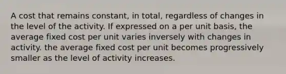 A cost that remains constant, in total, regardless of changes in the level of the activity. If expressed on a per unit basis, the average fixed cost per unit varies inversely with changes in activity. the average fixed cost per unit becomes progressively smaller as the level of activity increases.