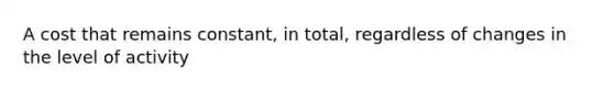 A cost that remains constant, in total, regardless of changes in the level of activity