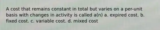 A cost that remains constant in total but varies on a per-unit basis with changes in activity is called a(n) a. expired cost. b. fixed cost. c. variable cost. d. mixed cost