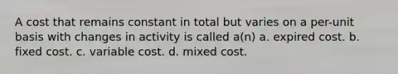 A cost that remains constant in total but varies on a per-unit basis with changes in activity is called a(n) a. expired cost. b. fixed cost. c. variable cost. d. mixed cost.