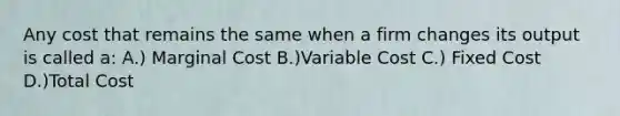 Any cost that remains the same when a firm changes its output is called a: A.) Marginal Cost B.)Variable Cost C.) Fixed Cost D.)Total Cost