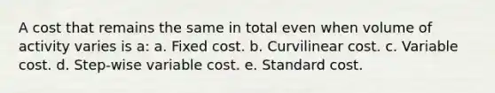 A cost that remains the same in total even when volume of activity varies is a: a. Fixed cost. b. Curvilinear cost. c. Variable cost. d. Step-wise variable cost. e. Standard cost.