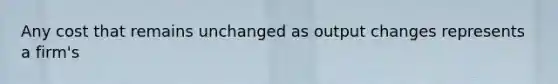 Any cost that remains unchanged as output changes represents a firm's