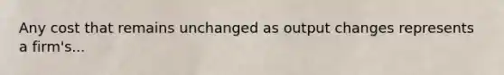 Any cost that remains unchanged as output changes represents a​ firm's...