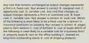 Any cost that remains unchanged as output changes represents a​ firm's A. fixed cost. Your answer is correct. B. marginal cost. C. opportunity cost. D. variable cost. Any cost that changes as output changes represents a​ firm's A. overhead cost. B. fixed cost. C. variable cost. Your answer is correct. D. sunk cost. Which of the following is most likely to be a fixed cost for a​ farmer? A. insurance premiums on property Your answer is correct. B. wages paid to farm workers C. cost of fertilizer D. cost of seeds Which of the following is most likely to a variable cost for a business​ firm? A. property taxes B. rent on the office building C. interest on​ long-term outstanding bonds D. cost of shipping products