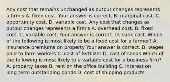 Any cost that remains unchanged as output changes represents a​ firm's A. fixed cost. Your answer is correct. B. marginal cost. C. opportunity cost. D. variable cost. Any cost that changes as output changes represents a​ firm's A. overhead cost. B. fixed cost. C. variable cost. Your answer is correct. D. sunk cost. Which of the following is most likely to be a fixed cost for a​ farmer? A. insurance premiums on property Your answer is correct. B. wages paid to farm workers C. cost of fertilizer D. cost of seeds Which of the following is most likely to a variable cost for a business​ firm? A. property taxes B. rent on the office building C. interest on​ long-term outstanding bonds D. cost of shipping products