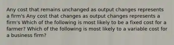 Any cost that remains unchanged as output changes represents a​ firm's Any cost that changes as output changes represents a​ firm's Which of the following is most likely to be a fixed cost for a​ farmer? Which of the following is most likely to a variable cost for a business​ firm?