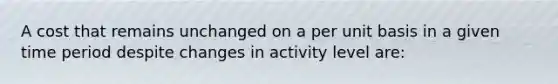 A cost that remains unchanged on a per unit basis in a given time period despite changes in activity level are: