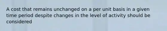 A cost that remains unchanged on a per unit basis in a given time period despite changes in the level of activity should be considered