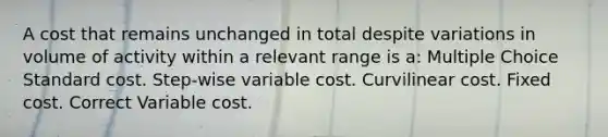 A cost that remains unchanged in total despite variations in volume of activity within a relevant range is a: Multiple Choice Standard cost. Step-wise variable cost. Curvilinear cost. Fixed cost. Correct Variable cost.