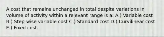 A cost that remains unchanged in total despite variations in volume of activity within a relevant range is a: A.) Variable cost B.) Step-wise variable cost C.) Standard cost D.) Curvilinear cost E.) Fixed cost.