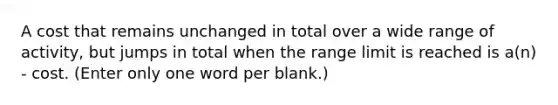 A cost that remains unchanged in total over a wide range of activity, but jumps in total when the range limit is reached is a(n) - cost. (Enter only one word per blank.)