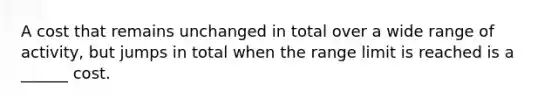 A cost that remains unchanged in total over a wide range of activity, but jumps in total when the range limit is reached is a ______ cost.