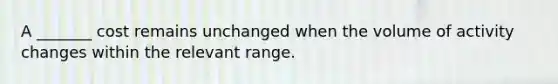 A _______ cost remains unchanged when the volume of activity changes within the relevant range.