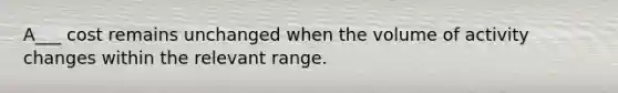 A___ cost remains unchanged when the volume of activity changes within the relevant range.