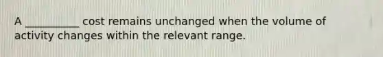 A __________ cost remains unchanged when the volume of activity changes within the relevant range.