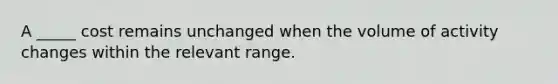 A _____ cost remains unchanged when the volume of activity changes within the relevant range.