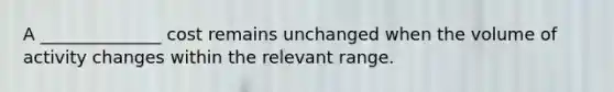 A ______________ cost remains unchanged when the volume of activity changes within the relevant range.