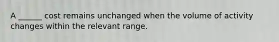 A ______ cost remains unchanged when the volume of activity changes within the relevant range.