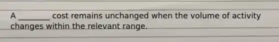 A ________ cost remains unchanged when the volume of activity changes within the relevant range.