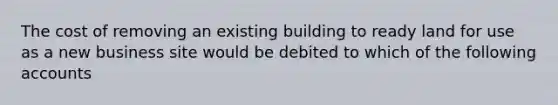 The cost of removing an existing building to ready land for use as a new business site would be debited to which of the following accounts