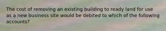 The cost of removing an existing building to ready land for use as a new business site would be debited to which of the following accounts?