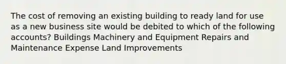 The cost of removing an existing building to ready land for use as a new business site would be debited to which of the following accounts? Buildings Machinery and Equipment Repairs and Maintenance Expense Land Improvements