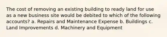 The cost of removing an existing building to ready land for use as a new business site would be debited to which of the following accounts? a. Repairs and Maintenance Expense b. Buildings c. Land Improvements d. Machinery and Equipment