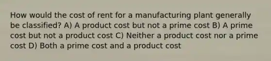 How would the cost of rent for a manufacturing plant generally be classified? A) A product cost but not a prime cost B) A prime cost but not a product cost C) Neither a product cost nor a prime cost D) Both a prime cost and a product cost