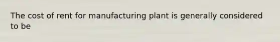 The cost of rent for manufacturing plant is generally considered to be