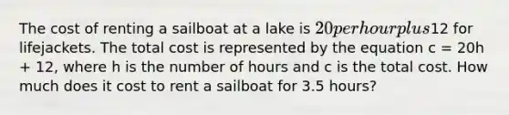 The cost of renting a sailboat at a lake is 20 per hour plus12 for lifejackets. The total cost is represented by the equation c = 20h + 12, where h is the number of hours and c is the total cost. How much does it cost to rent a sailboat for 3.5 hours?