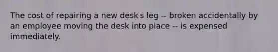 The cost of repairing a new desk's leg -- broken accidentally by an employee moving the desk into place -- is expensed immediately.