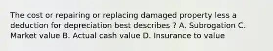 The cost or repairing or replacing damaged property less a deduction for depreciation best describes ? A. Subrogation C. Market value B. Actual cash value D. Insurance to value