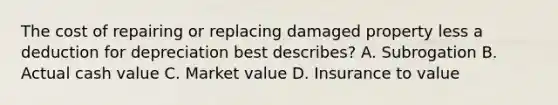 The cost of repairing or replacing damaged property less a deduction for depreciation best describes? A. Subrogation B. Actual cash value C. Market value D. Insurance to value