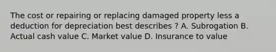 The cost or repairing or replacing damaged property less a deduction for depreciation best describes ? A. Subrogation B. Actual cash value C. Market value D. Insurance to value