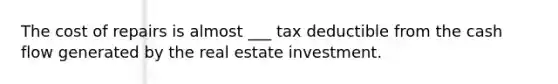 The cost of repairs is almost ___ tax deductible from the cash flow generated by the real estate investment.