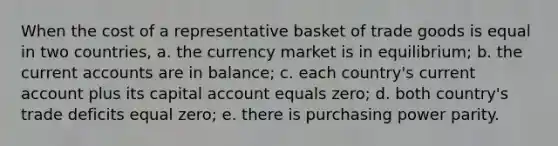 When the cost of a representative basket of trade goods is equal in two countries, a. the currency market is in equilibrium; b. the current accounts are in balance; c. each country's current account plus its capital account equals zero; d. both country's trade deficits equal zero; e. there is purchasing power parity.