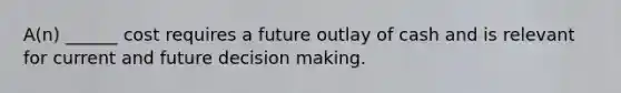 A(n) ______ cost requires a future outlay of cash and is relevant for current and future decision making.