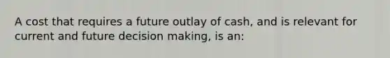 A cost that requires a future outlay of cash, and is relevant for current and future decision making, is an: