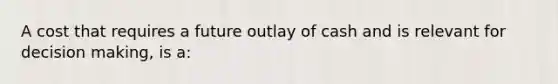 A cost that requires a future outlay of cash and is relevant for decision making, is a: