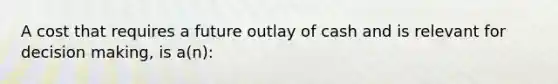 A cost that requires a future outlay of cash and is relevant for decision making, is a(n):