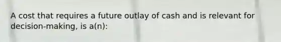 A cost that requires a future outlay of cash and is relevant for decision-making, is a(n):