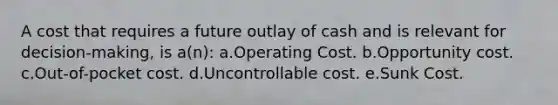 A cost that requires a future outlay of cash and is relevant for decision-making, is a(n): a.Operating Cost. b.Opportunity cost. c.Out-of-pocket cost. d.Uncontrollable cost. e.Sunk Cost.