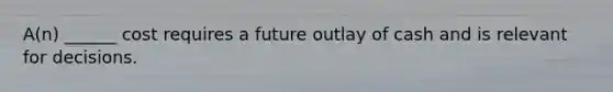 A(n) ______ cost requires a future outlay of cash and is relevant for decisions.