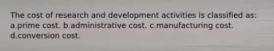 The cost of research and development activities is classified as: a.prime cost. b.administrative cost. c.manufacturing cost. d.conversion cost.